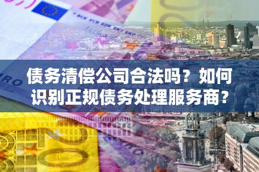 济南债务清偿公司合法吗？如何识别正规债务处理服务商？