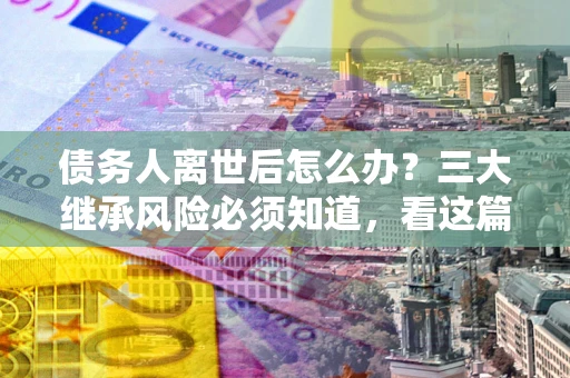 济南债务人离世后怎么办？三大继承风险必须知道，看这篇就够了