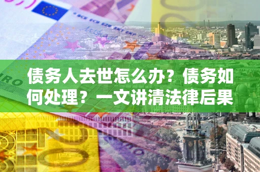 济南债务人去世怎么办？债务如何处理？一文讲清法律后果
