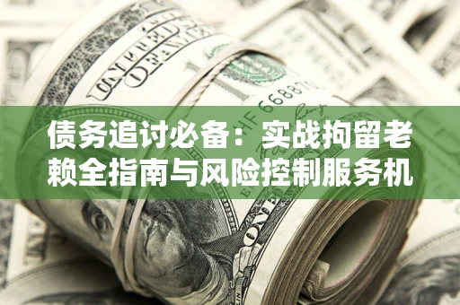 济南债务追讨必备：实战拘留老赖全指南与风险控制服务机构推荐